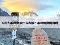 6月去羊湖要带什么衣服？羊湖需要爬山吗
