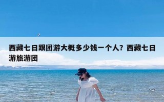 西藏七日跟团游大概多少钱一个人？西藏七日游旅游团