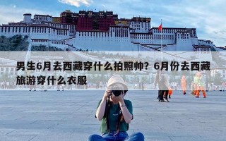 男生6月去西藏穿什么拍照帅？6月份去西藏旅游穿什么衣服