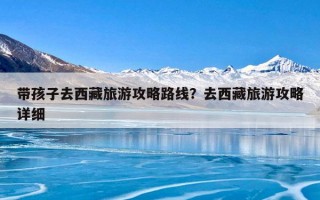 带孩子去西藏旅游攻略路线？去西藏旅游攻略详细
