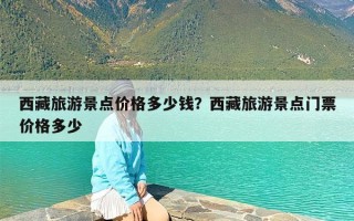 西藏旅游景点价格多少钱？西藏旅游景点门票价格多少