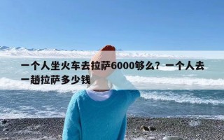 一个人坐火车去拉萨6000够么？一个人去一趟拉萨多少钱