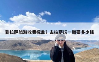 到拉萨旅游收费标准？去拉萨玩一趟要多少钱