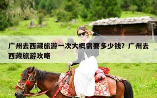 广州去西藏旅游一次大概需要多少钱？广州去西藏旅游攻略