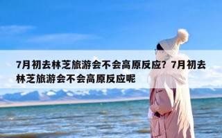 7月初去林芝旅游会不会高原反应？7月初去林芝旅游会不会高原反应呢