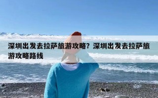 深圳出发去拉萨旅游攻略？深圳出发去拉萨旅游攻略路线
