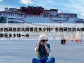 去西藏旅游大概要花多少钱？去西藏旅游大概要花多少钱一天