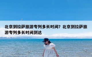 北京到拉萨旅游专列多长时间？北京到拉萨旅游专列多长时间到达