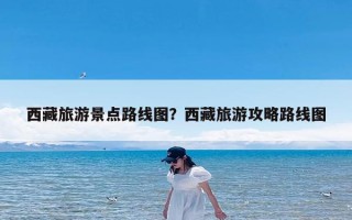 西藏旅游景点路线图？西藏旅游攻略路线图