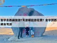 金华去西藏旅游7天游跟团游花费？金华到西藏自驾游