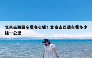 北京去西藏车费多少钱？北京去西藏车费多少钱一公里