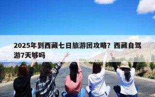 2025年到西藏七日旅游团攻略？西藏自驾游7天够吗