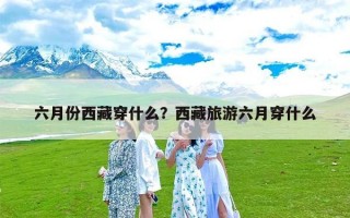 六月份西藏穿什么？西藏旅游六月穿什么