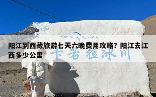 阳江到西藏旅游七天六晚费用攻略？阳江去江西多少公里