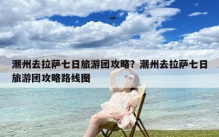 潮州去拉萨七日旅游团攻略？潮州去拉萨七日旅游团攻略路线图