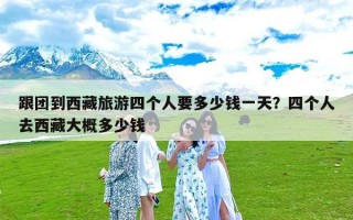 跟团到西藏旅游四个人要多少钱一天？四个人去西藏大概多少钱