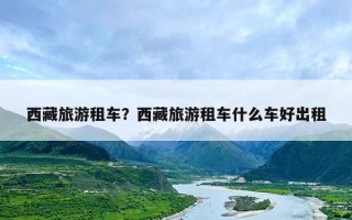 西藏旅游租车？西藏旅游租车什么车好出租