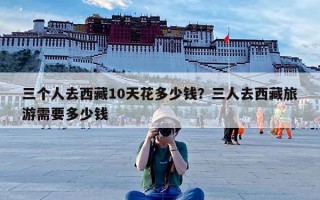三个人去西藏10天花多少钱？三人去西藏旅游需要多少钱