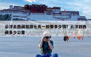 云浮去西藏旅游七天一般要多少钱？云浮到西藏多少公里