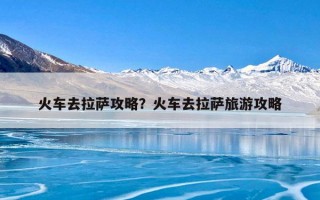 火车去拉萨攻略？火车去拉萨旅游攻略