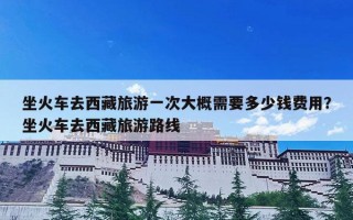 坐火车去西藏旅游一次大概需要多少钱费用？坐火车去西藏旅游路线