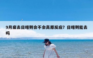9月底去日喀则会不会高原反应？日喀则能去吗