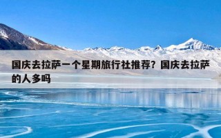 国庆去拉萨一个星期旅行社推荐？国庆去拉萨的人多吗