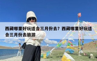 西藏哪里好玩适合三月份去？西藏哪里好玩适合三月份去旅游