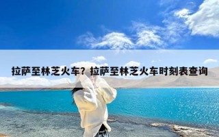拉萨至林芝火车？拉萨至林芝火车时刻表查询