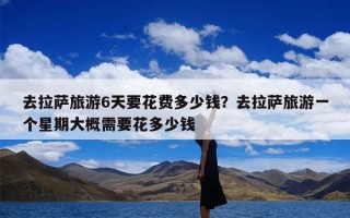 去拉萨旅游6天要花费多少钱？去拉萨旅游一个星期大概需要花多少钱