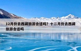 12月份去西藏旅游合适吗？十二月份去西藏旅游合适吗