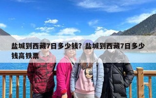 盐城到西藏7日多少钱？盐城到西藏7日多少钱高铁票