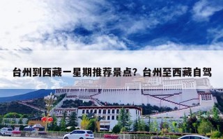 台州到西藏一星期推荐景点？台州至西藏自驾