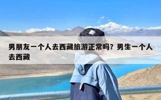 男朋友一个人去西藏旅游正常吗？男生一个人去西藏