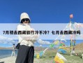 7月初去西藏旅行冷不冷？七月去西藏冷吗