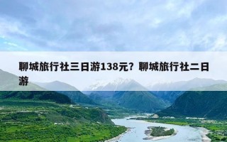 聊城旅行社三日游138元？聊城旅行社二日游