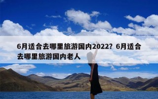 6月适合去哪里旅游国内2022？6月适合去哪里旅游国内老人