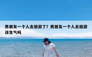 男朋友一个人去旅游了？男朋友一个人去旅游该生气吗