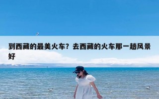 到西藏的最美火车？去西藏的火车那一趟风景好