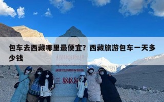 包车去西藏哪里最便宜？西藏旅游包车一天多少钱