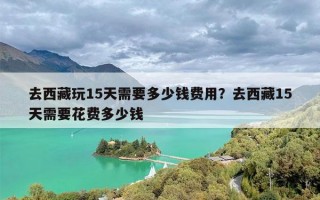 去西藏玩15天需要多少钱费用？去西藏15天需要花费多少钱