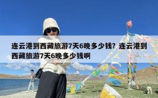 连云港到西藏旅游7天6晚多少钱？连云港到西藏旅游7天6晚多少钱啊