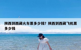 陕西到西藏火车票多少钱？陕西到西藏飞机票多少钱