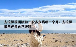 去拉萨报团旅游一般多少钱啊一个月？去拉萨报团还是自己玩好