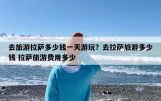 去旅游拉萨多少钱一天游玩？去拉萨旅游多少钱 拉萨旅游费用多少