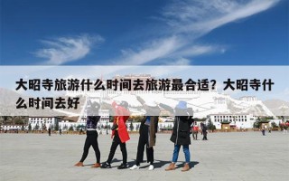 大昭寺旅游什么时间去旅游最合适？大昭寺什么时间去好