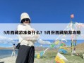 5月西藏游准备什么？5月份西藏旅游攻略