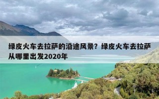绿皮火车去拉萨的沿途风景？绿皮火车去拉萨从哪里出发2020年