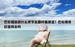 巴松错旅游什么季节去最好最便宜？巴松措景区值得去吗