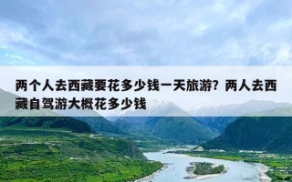 两个人去西藏要花多少钱一天旅游？两人去西藏自驾游大概花多少钱